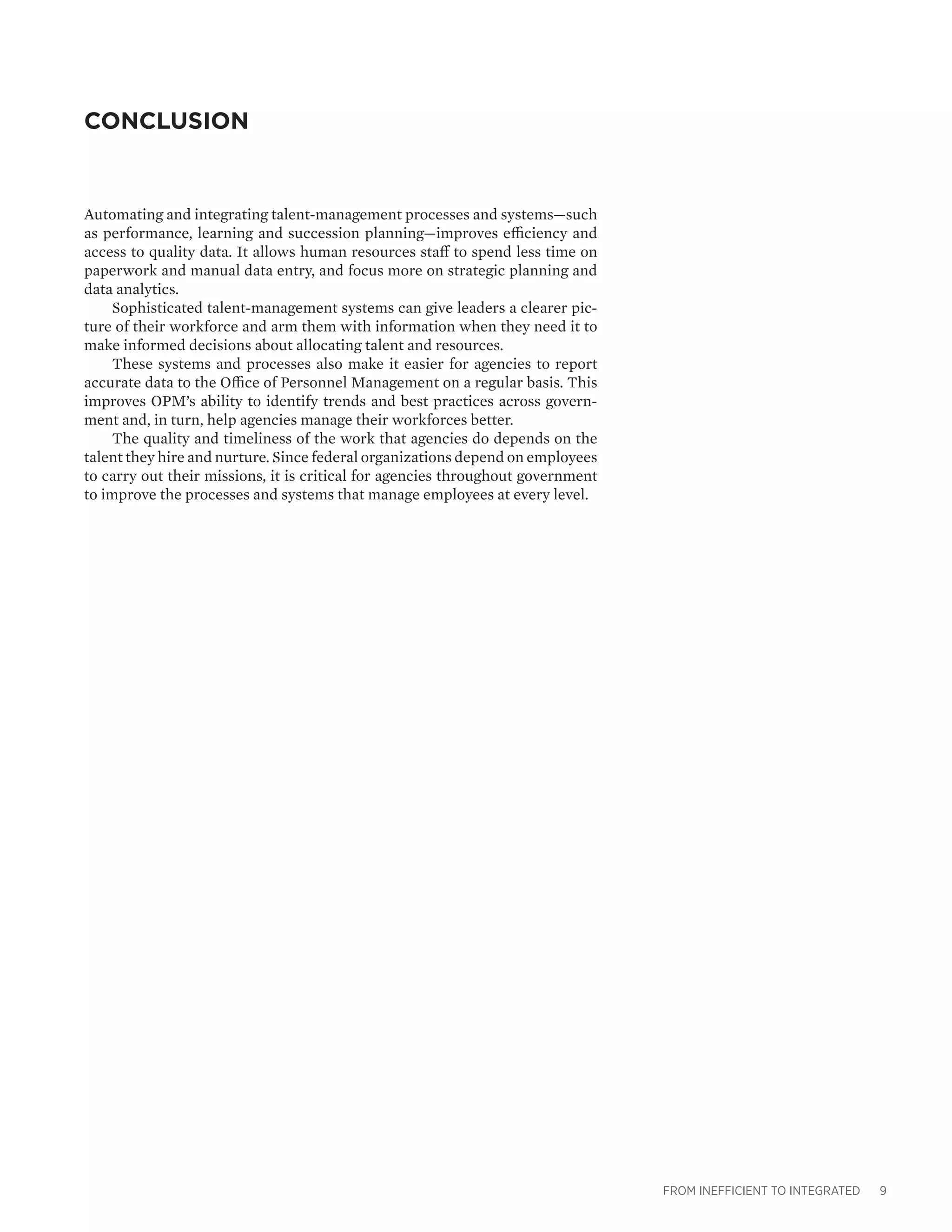 FROM INEFFICIENT TO INTEGRATED 9
CONCLUSION
Automating and integrating talent-management processes and systems—such
as performance, learning and succession planning—improves efficiency and
access to quality data. It allows human resources staff to spend less time on
paperwork and manual data entry, and focus more on strategic planning and
data analytics.
Sophisticated talent-management systems can give leaders a clearer pic-
ture of their workforce and arm them with information when they need it to
make informed decisions about allocating talent and resources.
These systems and processes also make it easier for agencies to report
accurate data to the Office of Personnel Management on a regular basis. This
improves OPM’s ability to identify trends and best practices across govern-
ment and, in turn, help agencies manage their workforces better.
The quality and timeliness of the work that agencies do depends on the
talent they hire and nurture. Since federal organizations depend on employees
to carry out their missions, it is critical for agencies throughout government
to improve the processes and systems that manage employees at every level.
 