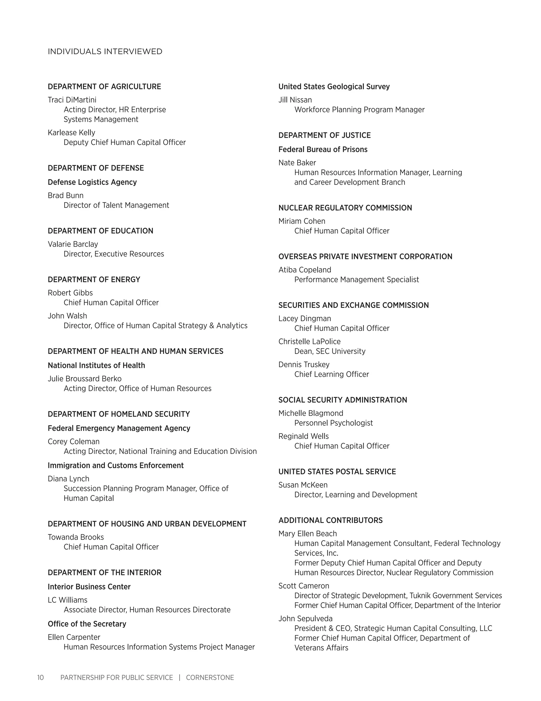 10 PARTNERSHIP FOR PUBLIC SERVICE | CORNERSTONE
INDIVIDUALS INTERVIEWED
United States Geological Survey
Jill Nissan
Workforce Planning Program Manager
DEPARTMENT OF JUSTICE
Federal Bureau of Prisons
Nate Baker
Human Resources Information Manager, Learning
and Career Development Branch
NUCLEAR REGULATORY COMMISSION
Miriam Cohen
Chief Human Capital Officer
OVERSEAS PRIVATE INVESTMENT CORPORATION
Atiba Copeland
Performance Management Specialist
SECURITIES AND EXCHANGE COMMISSION
Lacey Dingman
Chief Human Capital Officer
Christelle LaPolice
Dean, SEC University
Dennis Truskey
Chief Learning Officer
SOCIAL SECURITY ADMINISTRATION
Michelle Blagmond
Personnel Psychologist
Reginald Wells
Chief Human Capital Officer
UNITED STATES POSTAL SERVICE
Susan McKeen
Director, Learning and Development
ADDITIONAL CONTRIBUTORS
Mary Ellen Beach
Human Capital Management Consultant, Federal Technology
Services, Inc.
Former Deputy Chief Human Capital Officer and Deputy
Human Resources Director, Nuclear Regulatory Commission
Scott Cameron
Director of Strategic Development, Tuknik Government Services
Former Chief Human Capital Officer, Department of the Interior
John Sepulveda
President & CEO, Strategic Human Capital Consulting, LLC
Former Chief Human Capital Officer, Department of
Veterans Affairs
DEPARTMENT OF AGRICULTURE
Traci DiMartini
Acting Director, HR Enterprise
Systems Management
Karlease Kelly
Deputy Chief Human Capital Officer
DEPARTMENT OF DEFENSE
Defense Logistics Agency
Brad Bunn
Director of Talent Management
DEPARTMENT OF EDUCATION
Valarie Barclay
Director, Executive Resources
DEPARTMENT OF ENERGY
Robert Gibbs
Chief Human Capital Officer
John Walsh
Director, Office of Human Capital Strategy & Analytics
DEPARTMENT OF HEALTH AND HUMAN SERVICES
National Institutes of Health
Julie Broussard Berko
Acting Director, Office of Human Resources
DEPARTMENT OF HOMELAND SECURITY
Federal Emergency Management Agency
Corey Coleman
Acting Director, National Training and Education Division
Immigration and Customs Enforcement
Diana Lynch
Succession Planning Program Manager, Office of
Human Capital
DEPARTMENT OF HOUSING AND URBAN DEVELOPMENT
Towanda Brooks
Chief Human Capital Officer
DEPARTMENT OF THE INTERIOR
Interior Business Center
LC Williams
Associate Director, Human Resources Directorate
Office of the Secretary
Ellen Carpenter
Human Resources Information Systems Project Manager
 