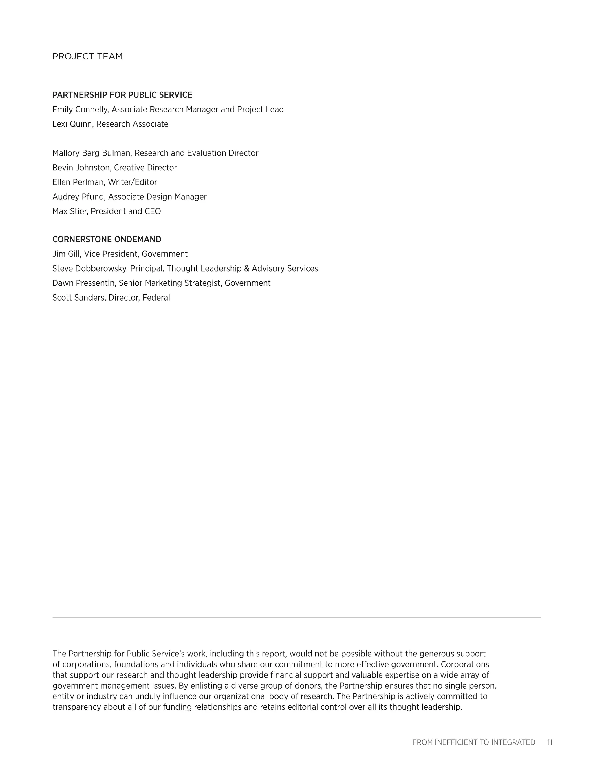 FROM INEFFICIENT TO INTEGRATED 11
PROJECT TEAM
The Partnership for Public Service’s work, including this report, would not be possible without the generous support
of corporations, foundations and individuals who share our commitment to more effective government. Corporations
that support our research and thought leadership provide financial support and valuable expertise on a wide array of
government management issues. By enlisting a diverse group of donors, the Partnership ensures that no single person,
entity or industry can unduly influence our organizational body of research. The Partnership is actively committed to
transparency about all of our funding relationships and retains editorial control over all its thought leadership.
PARTNERSHIP FOR PUBLIC SERVICE
Emily Connelly, Associate Research Manager and Project Lead
Lexi Quinn, Research Associate
Mallory Barg Bulman, Research and Evaluation Director
Bevin Johnston, Creative Director
Ellen Perlman, Writer/Editor
Audrey Pfund, Associate Design Manager
Max Stier, President and CEO
CORNERSTONE ONDEMAND
Jim Gill, Vice President, Government
Steve Dobberowsky, Principal, Thought Leadership & Advisory Services
Dawn Pressentin, Senior Marketing Strategist, Government
Scott Sanders, Director, Federal
 