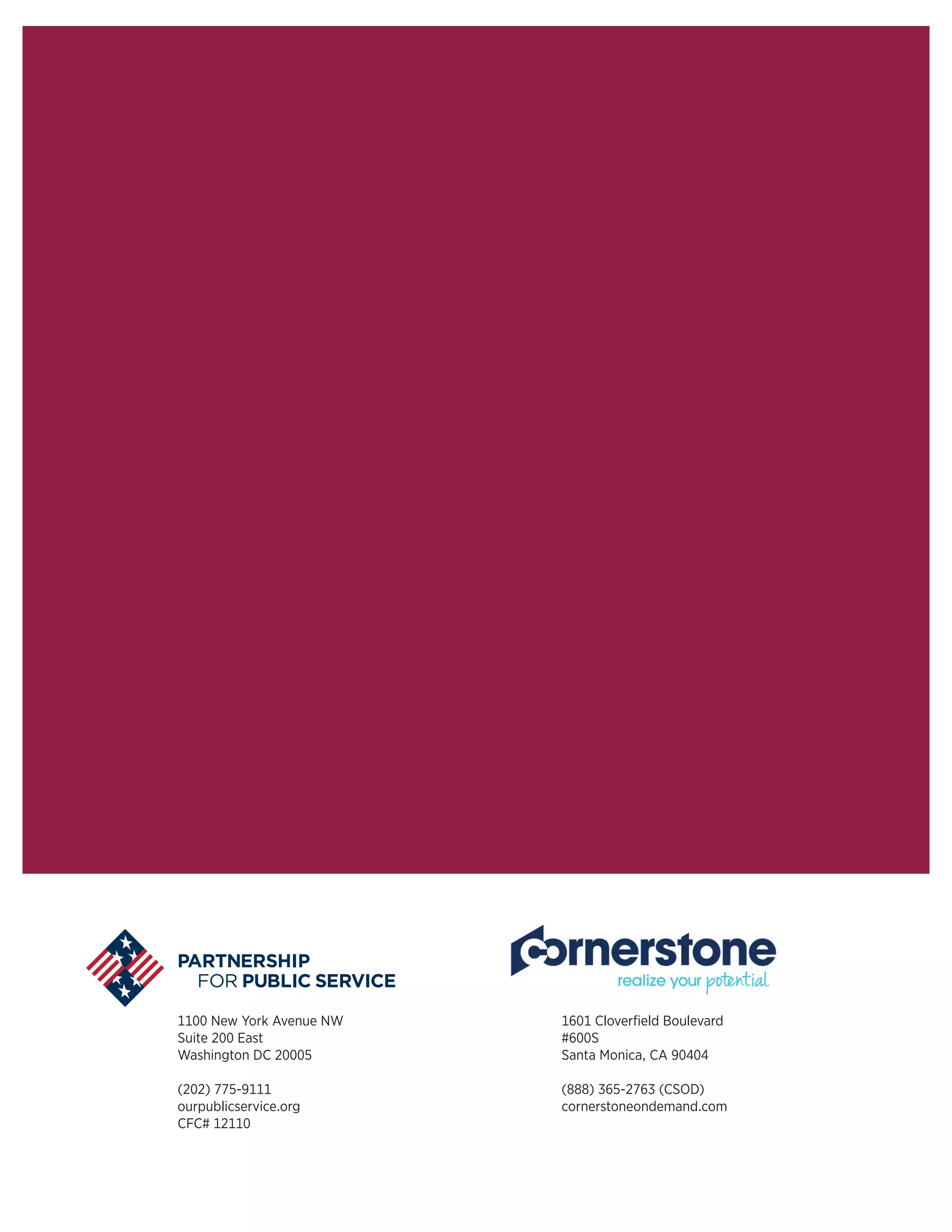 1100 New York Avenue NW
Suite 200 East
Washington DC 20005
(202) 775-9111
ourpublicservice.org
CFC# 12110
1601 Cloverfield Boulevard
#600S
Santa Monica, CA 90404  
(888) 365-2763 (CSOD)
cornerstoneondemand.com
 