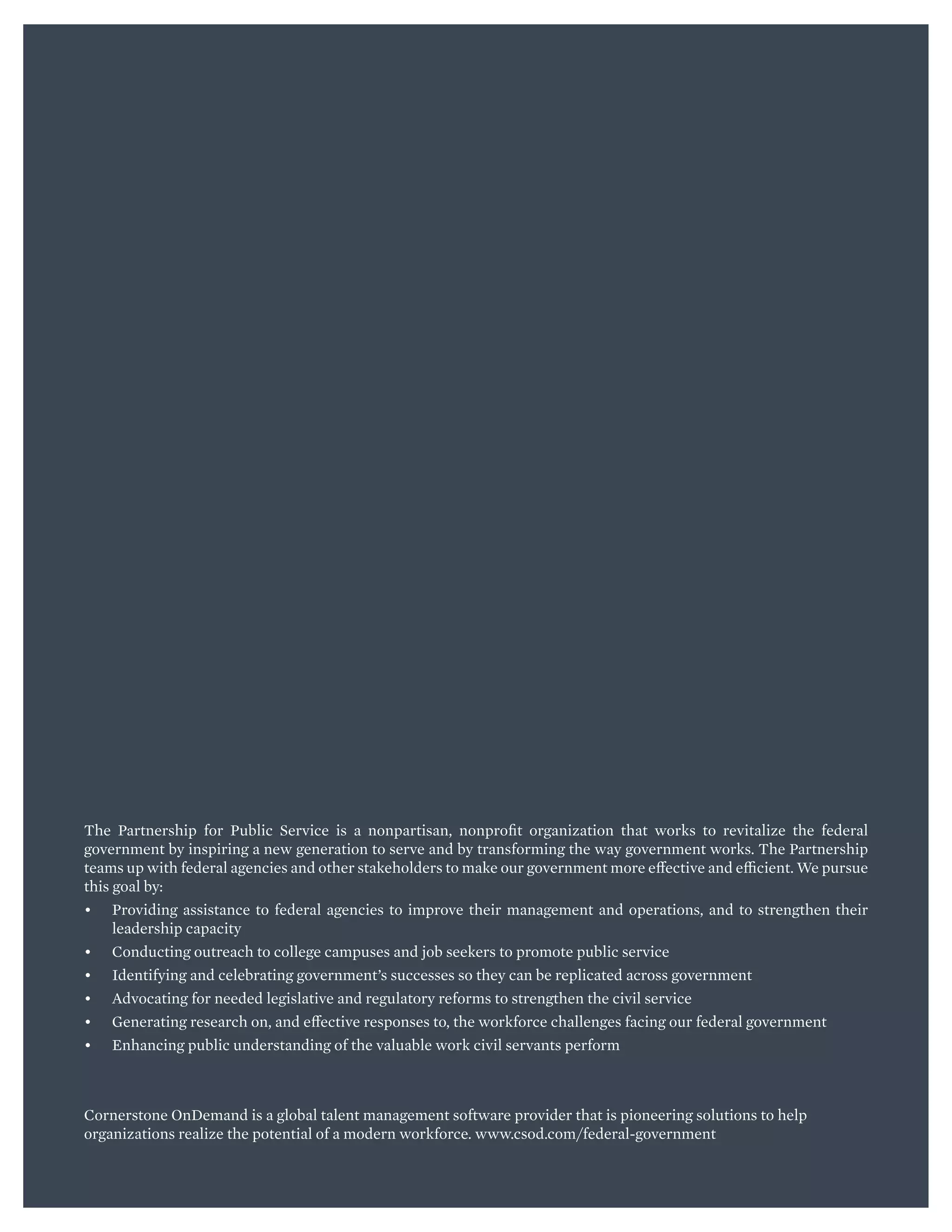 B PARTNERSHIP FOR PUBLIC SERVICE | CORNERSTONE
The Partnership for Public Service is a nonpartisan, nonprofit organization that works to revitalize the federal
government by inspiring a new generation to serve and by transforming the way government works. The Partnership
teams up with federal agencies and other stakeholders to make our government more effective and efficient. We pursue
this goal by:
•	 Providing assistance to federal agencies to improve their management and operations, and to strengthen their
leadership capacity
•	 Conducting outreach to college campuses and job seekers to promote public service
•	 Identifying and celebrating government’s successes so they can be replicated across government
•	 Advocating for needed legislative and regulatory reforms to strengthen the civil service
•	 Generating research on, and effective responses to, the workforce challenges facing our federal government
•	 Enhancing public understanding of the valuable work civil servants perform
Cornerstone OnDemand is a global talent management software provider that is pioneering solutions to help
organizations realize the potential of a modern workforce. www.csod.com/federal-government 
 