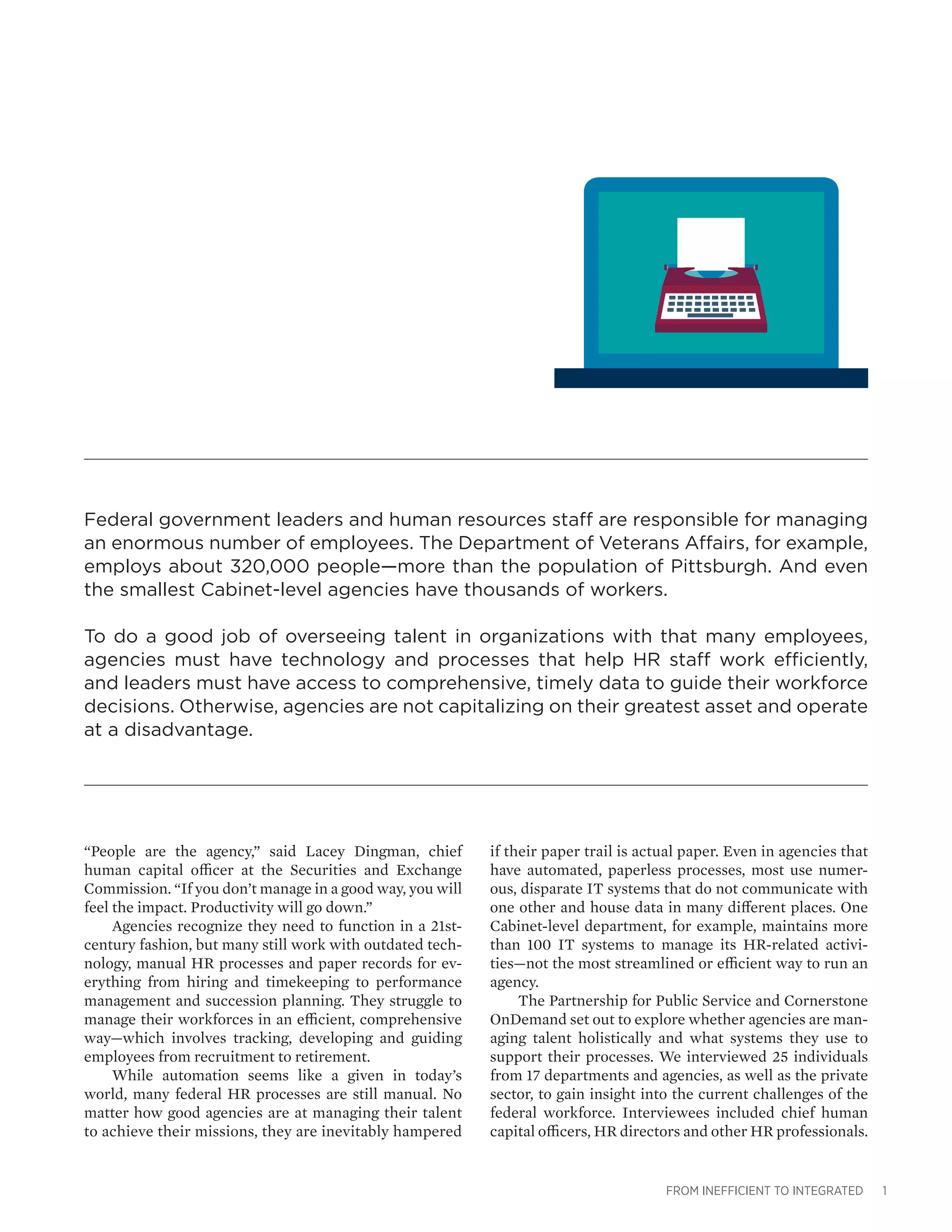FROM INEFFICIENT TO INTEGRATED 1
Federal government leaders and human resources staff are responsible for managing
an enormous number of employees. The Department of Veterans Affairs, for example,
employs about 320,000 people—more than the population of Pittsburgh. And even
the smallest Cabinet-level agencies have thousands of workers.
To do a good job of overseeing talent in organizations with that many employees,
agencies must have technology and processes that help HR staff work efficiently,
and leaders must have access to comprehensive, timely data to guide their workforce
decisions. Otherwise, agencies are not capitalizing on their greatest asset and operate
at a disadvantage.
“People are the agency,” said Lacey Dingman, chief
human capital officer at the Securities and Exchange
Commission. “If you don’t manage in a good way, you will
feel the impact. Productivity will go down.”
Agencies recognize they need to function in a 21st-
century fashion, but many still work with outdated tech-
nology, manual HR processes and paper records for ev-
erything from hiring and timekeeping to performance
management and succession planning. They struggle to
manage their workforces in an efficient, comprehensive
way—which involves tracking, developing and guiding
employees from recruitment to retirement.
While automation seems like a given in today’s
world, many federal HR processes are still manual. No
matter how good agencies are at managing their talent
to achieve their missions, they are inevitably hampered
if their paper trail is actual paper. Even in agencies that
have automated, paperless processes, most use numer-
ous, disparate IT systems that do not communicate with
one other and house data in many different places. One
Cabinet-level department, for example, maintains more
than 100 IT systems to manage its HR-related activi-
ties—not the most streamlined or efficient way to run an
agency.
The Partnership for Public Service and Cornerstone
OnDemand set out to explore whether agencies are man-
aging talent holistically and what systems they use to
support their processes. We interviewed 25 individuals
from 17 departments and agencies, as well as the private
sector, to gain insight into the current challenges of the
federal workforce. Interviewees included chief human
capital officers, HR directors and other HR professionals.
 