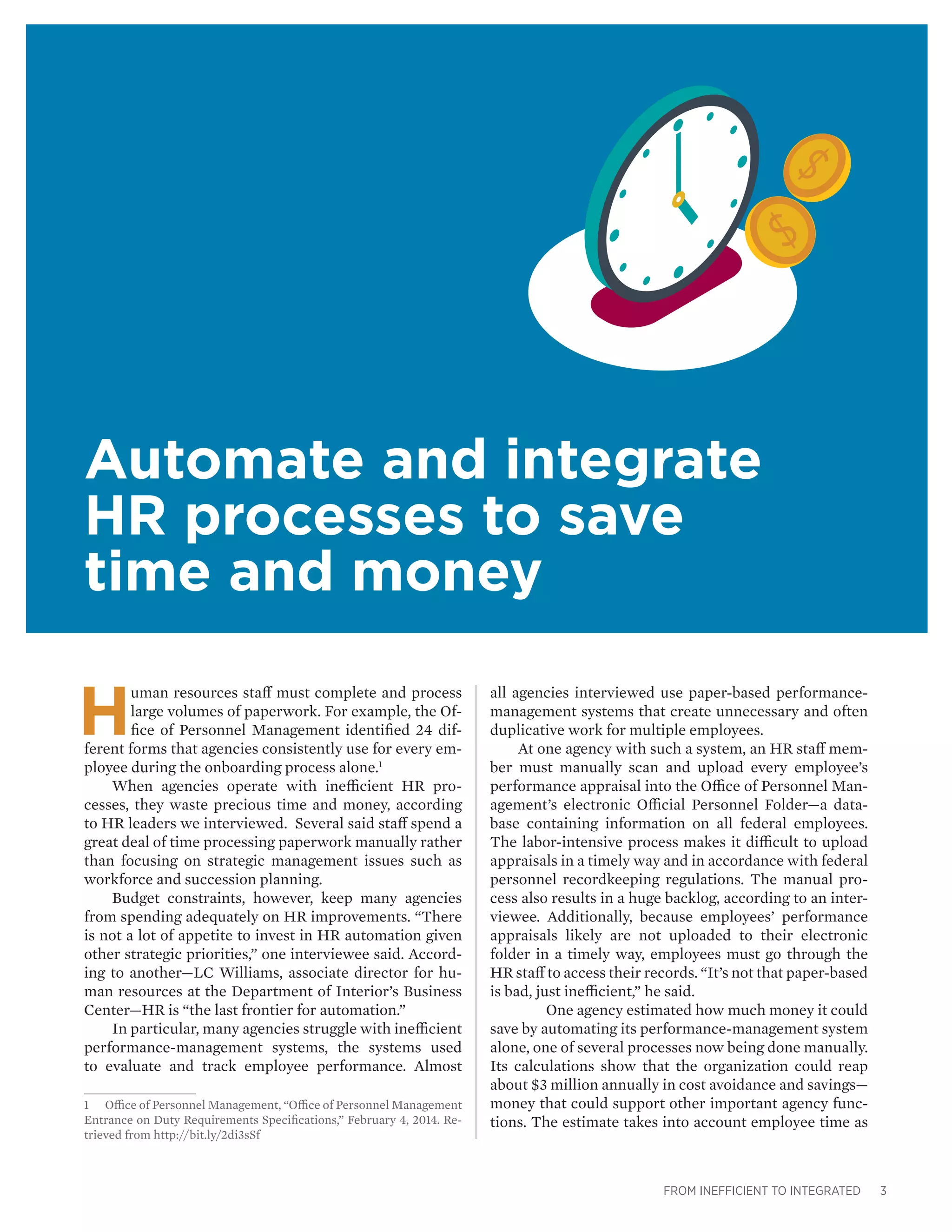 FROM INEFFICIENT TO INTEGRATED 3
Automate and integrate
HR processes to save
time and money
H
uman resources staff must complete and process
large volumes of paperwork. For example, the Of-
fice of Personnel Management identified 24 dif-
ferent forms that agencies consistently use for every em-
ployee during the onboarding process alone.1
When agencies operate with inefficient HR pro-
cesses, they waste precious time and money, according
to HR leaders we interviewed. Several said staff spend a
great deal of time processing paperwork manually rather
than focusing on strategic management issues such as
workforce and succession planning.
Budget constraints, however, keep many agencies
from spending adequately on HR improvements. “There
is not a lot of appetite to invest in HR automation given
other strategic priorities,” one interviewee said. Accord-
ing to another—LC Williams, associate director for hu-
man resources at the Department of Interior’s Business
Center—HR is “the last frontier for automation.”
In particular, many agencies struggle with inefficient
performance-management systems, the systems used
to evaluate and track employee performance. Almost
1	 Office of Personnel Management, “Office of Personnel Management
Entrance on Duty Requirements Specifications,” February 4, 2014. Re-
trieved from http://bit.ly/2di3sSf
all agencies interviewed use paper-based performance-
management systems that create unnecessary and often
duplicative work for multiple employees.
At one agency with such a system, an HR staff mem-
ber must manually scan and upload every employee’s
performance appraisal into the Office of Personnel Man-
agement’s electronic Official Personnel Folder—a data-
base containing information on all federal employees.
The labor-intensive process makes it difficult to upload
appraisals in a timely way and in accordance with federal
personnel recordkeeping regulations. The manual pro-
cess also results in a huge backlog, according to an inter-
viewee. Additionally, because employees’ performance
appraisals likely are not uploaded to their electronic
folder in a timely way, employees must go through the
HR staff to access their records. “It’s not that paper-based
is bad, just inefficient,” he said.
	 One agency estimated how much money it could
save by automating its performance-management system
alone, one of several processes now being done manually.
Its calculations show that the organization could reap
about $3 million annually in cost avoidance and savings—
money that could support other important agency func-
tions. The estimate takes into account employee time as
 