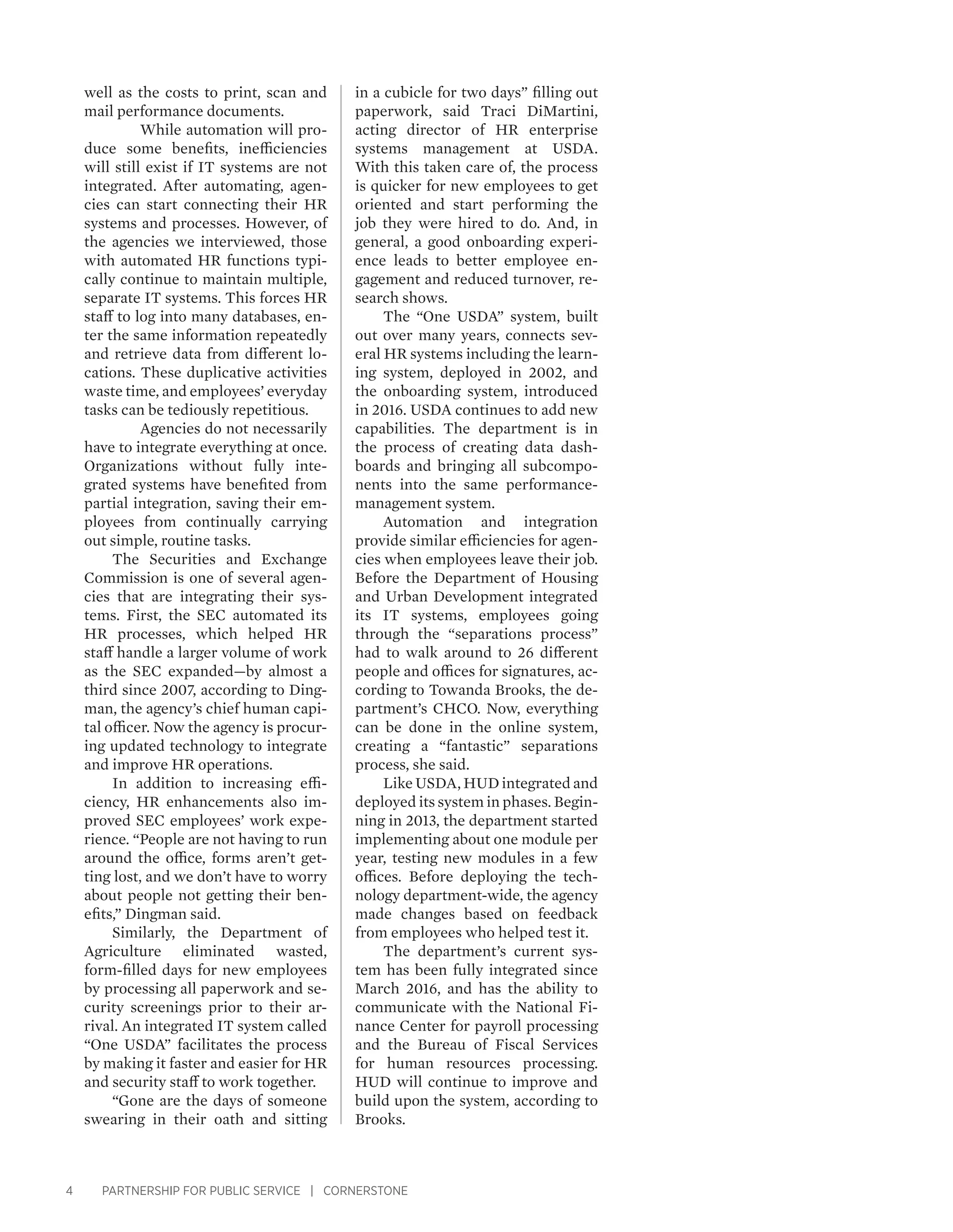 4 PARTNERSHIP FOR PUBLIC SERVICE | CORNERSTONE
well as the costs to print, scan and
mail performance documents.
	 While automation will pro-
duce some benefits, inefficiencies
will still exist if IT systems are not
integrated. After automating, agen-
cies can start connecting their HR
systems and processes. However, of
the agencies we interviewed, those
with automated HR functions typi-
cally continue to maintain multiple,
separate IT systems. This forces HR
staff to log into many databases, en-
ter the same information repeatedly
and retrieve data from different lo-
cations. These duplicative activities
waste time, and employees’ everyday
tasks can be tediously repetitious.
	 Agencies do not necessarily
have to integrate everything at once.
Organizations without fully inte-
grated systems have benefited from
partial integration, saving their em-
ployees from continually carrying
out simple, routine tasks.
The Securities and Exchange
Commission is one of several agen-
cies that are integrating their sys-
tems. First, the SEC automated its
HR processes, which helped HR
staff handle a larger volume of work
as the SEC expanded—by almost a
third since 2007, according to Ding-
man, the agency’s chief human capi-
tal officer. Now the agency is procur-
ing updated technology to integrate
and improve HR operations.
In addition to increasing effi-
ciency, HR enhancements also im-
proved SEC employees’ work expe-
rience. “People are not having to run
around the office, forms aren’t get-
ting lost, and we don’t have to worry
about people not getting their ben-
efits,” Dingman said.
Similarly, the Department of
Agriculture eliminated wasted,
form-filled days for new employees
by processing all paperwork and se-
curity screenings prior to their ar-
rival. An integrated IT system called
“One USDA” facilitates the process
by making it faster and easier for HR
and security staff to work together.
“Gone are the days of someone
swearing in their oath and sitting
in a cubicle for two days” filling out
paperwork, said Traci DiMartini,
acting director of HR enterprise
systems management at USDA.
With this taken care of, the process
is quicker for new employees to get
oriented and start performing the
job they were hired to do. And, in
general, a good onboarding experi-
ence leads to better employee en-
gagement and reduced turnover, re-
search shows.
The “One USDA” system, built
out over many years, connects sev-
eral HR systems including the learn-
ing system, deployed in 2002, and
the onboarding system, introduced
in 2016. USDA continues to add new
capabilities. The department is in
the process of creating data dash-
boards and bringing all subcompo-
nents into the same performance-
management system.
Automation and integration
provide similar efficiencies for agen-
cies when employees leave their job.
Before the Department of Housing
and Urban Development integrated
its IT systems, employees going
through the “separations process”
had to walk around to 26 different
people and offices for signatures, ac-
cording to Towanda Brooks, the de-
partment’s CHCO. Now, everything
can be done in the online system,
creating a “fantastic” separations
process, she said.
Like USDA, HUD integrated and
deployed its system in phases. Begin-
ning in 2013, the department started
implementing about one module per
year, testing new modules in a few
offices. Before deploying the tech-
nology department-wide, the agency
made changes based on feedback
from employees who helped test it.
The department’s current sys-
tem has been fully integrated since
March 2016, and has the ability to
communicate with the National Fi-
nance Center for payroll processing
and the Bureau of Fiscal Services
for human resources processing.
HUD will continue to improve and
build upon the system, according to
Brooks.
 