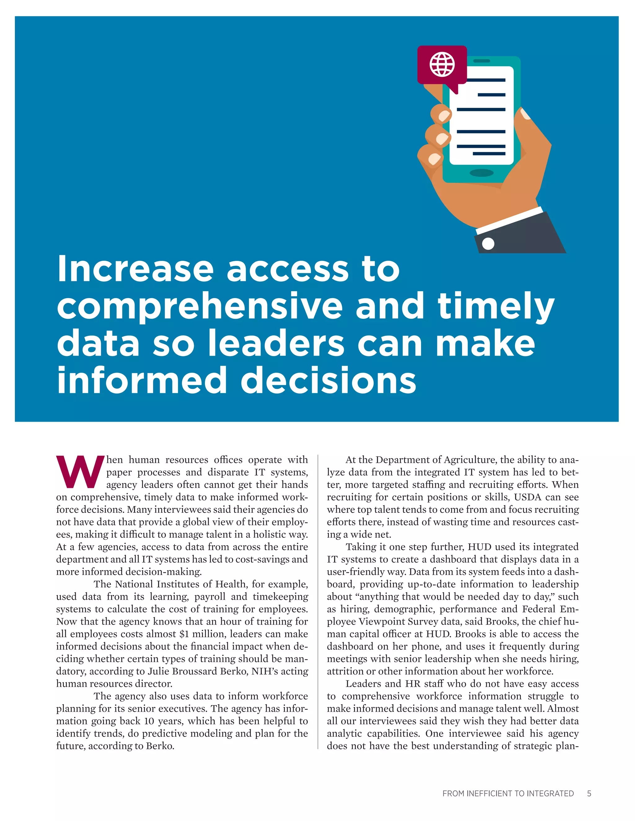FROM INEFFICIENT TO INTEGRATED 5
W
hen human resources offices operate with
paper processes and disparate IT systems,
agency leaders often cannot get their hands
on comprehensive, timely data to make informed work-
force decisions. Many interviewees said their agencies do
not have data that provide a global view of their employ-
ees, making it difficult to manage talent in a holistic way.
At a few agencies, access to data from across the entire
department and all IT systems has led to cost-savings and
more informed decision-making.
	 The National Institutes of Health, for example,
used data from its learning, payroll and timekeeping
systems to calculate the cost of training for employees.
Now that the agency knows that an hour of training for
all employees costs almost $1 million, leaders can make
informed decisions about the financial impact when de-
ciding whether certain types of training should be man-
datory, according to Julie Broussard Berko, NIH’s acting
human resources director.
	 The agency also uses data to inform workforce
planning for its senior executives. The agency has infor-
mation going back 10 years, which has been helpful to
identify trends, do predictive modeling and plan for the
future, according to Berko.
Increase access to
comprehensive and timely
data so leaders can make
informed decisions
At the Department of Agriculture, the ability to ana-
lyze data from the integrated IT system has led to bet-
ter, more targeted staffing and recruiting efforts. When
recruiting for certain positions or skills, USDA can see
where top talent tends to come from and focus recruiting
efforts there, instead of wasting time and resources cast-
ing a wide net.
Taking it one step further, HUD used its integrated
IT systems to create a dashboard that displays data in a
user-friendly way. Data from its system feeds into a dash-
board, providing up-to-date information to leadership
about “anything that would be needed day to day,” such
as hiring, demographic, performance and Federal Em-
ployee Viewpoint Survey data, said Brooks, the chief hu-
man capital officer at HUD. Brooks is able to access the
dashboard on her phone, and uses it frequently during
meetings with senior leadership when she needs hiring,
attrition or other information about her workforce.
Leaders and HR staff who do not have easy access
to comprehensive workforce information struggle to
make informed decisions and manage talent well. Almost
all our interviewees said they wish they had better data
analytic capabilities. One interviewee said his agency
does not have the best understanding of strategic plan-
 