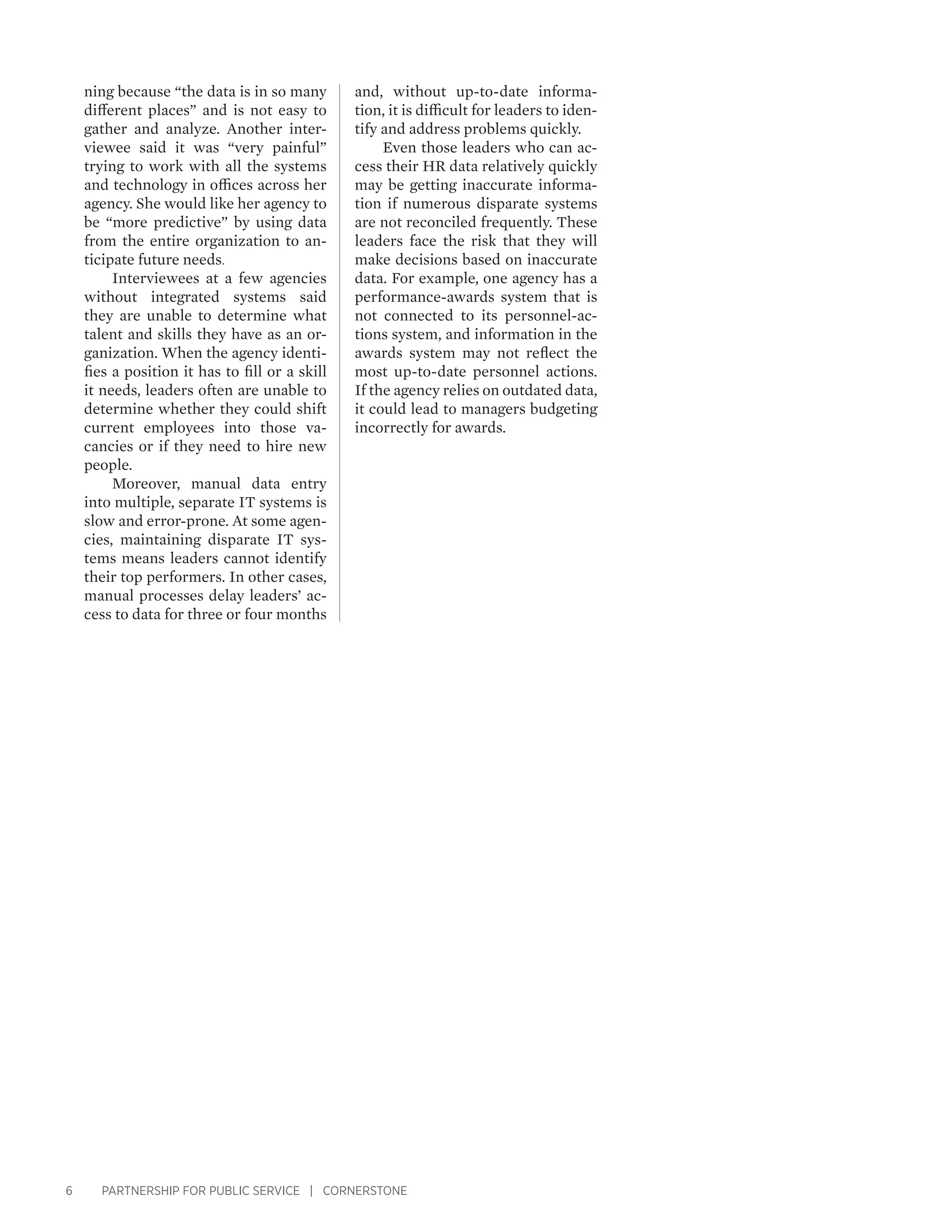 6 PARTNERSHIP FOR PUBLIC SERVICE | CORNERSTONE
ning because “the data is in so many
different places” and is not easy to
gather and analyze. Another inter-
viewee said it was “very painful”
trying to work with all the systems
and technology in offices across her
agency. She would like her agency to
be “more predictive” by using data
from the entire organization to an-
ticipate future needs.
Interviewees at a few agencies
without integrated systems said
they are unable to determine what
talent and skills they have as an or-
ganization. When the agency identi-
fies a position it has to fill or a skill
it needs, leaders often are unable to
determine whether they could shift
current employees into those va-
cancies or if they need to hire new
people.
Moreover, manual data entry
into multiple, separate IT systems is
slow and error-prone. At some agen-
cies, maintaining disparate IT sys-
tems means leaders cannot identify
their top performers. In other cases,
manual processes delay leaders’ ac-
cess to data for three or four months
and, without up-to-date informa-
tion, it is difficult for leaders to iden-
tify and address problems quickly.
Even those leaders who can ac-
cess their HR data relatively quickly
may be getting inaccurate informa-
tion if numerous disparate systems
are not reconciled frequently. These
leaders face the risk that they will
make decisions based on inaccurate
data. For example, one agency has a
performance-awards system that is
not connected to its personnel-ac-
tions system, and information in the
awards system may not reflect the
most up-to-date personnel actions.
If the agency relies on outdated data,
it could lead to managers budgeting
incorrectly for awards.
 