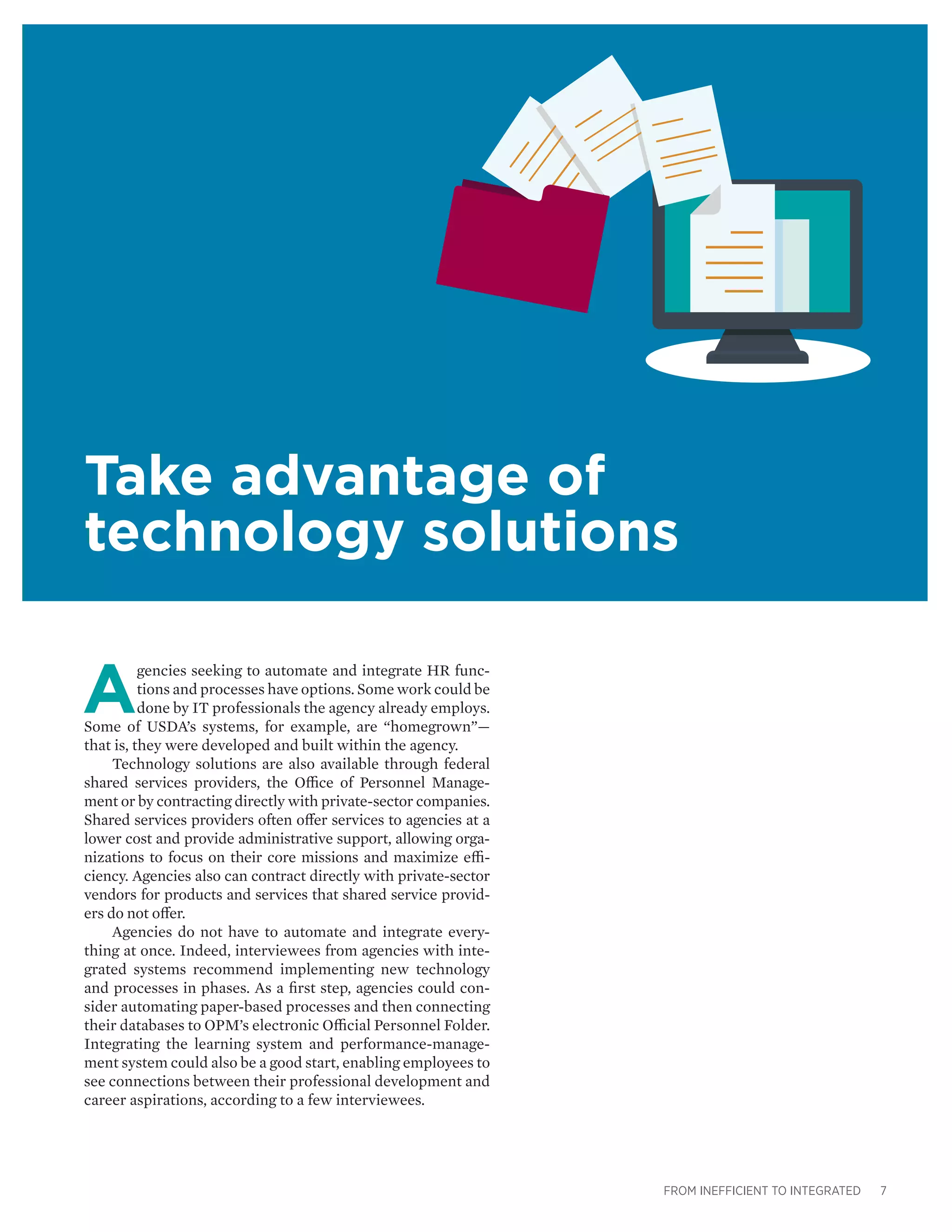 FROM INEFFICIENT TO INTEGRATED 7
Take advantage of
technology solutions
A
gencies seeking to automate and integrate HR func-
tions and processes have options. Some work could be
done by IT professionals the agency already employs.
Some of USDA’s systems, for example, are “homegrown”—
that is, they were developed and built within the agency.
Technology solutions are also available through federal
shared services providers, the Office of Personnel Manage-
ment or by contracting directly with private-sector companies.
Shared services providers often offer services to agencies at a
lower cost and provide administrative support, allowing orga-
nizations to focus on their core missions and maximize effi-
ciency. Agencies also can contract directly with private-sector
vendors for products and services that shared service provid-
ers do not offer.
Agencies do not have to automate and integrate every-
thing at once. Indeed, interviewees from agencies with inte-
grated systems recommend implementing new technology
and processes in phases. As a first step, agencies could con-
sider automating paper-based processes and then connecting
their databases to OPM’s electronic Official Personnel Folder.
Integrating the learning system and performance-manage-
ment system could also be a good start, enabling employees to
see connections between their professional development and
career aspirations, according to a few interviewees.
 