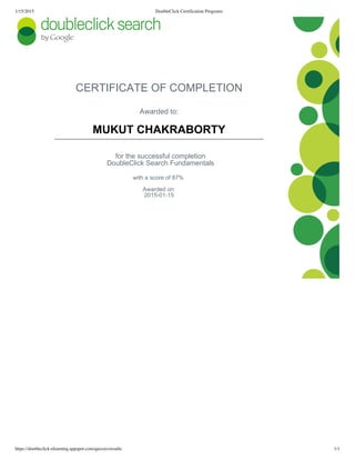 1/15/2015 DoubleClick Certification Programs
https://doubleclick-elearning.appspot.com/quizzes/results 1/1
CERTIFICATE OF COMPLETION
Awarded to:
MUKUT CHAKRABORTY
for the successful completion
DoubleClick Search Fundamentals
with a score of 87% 
Awarded on:
2015­01­15
 