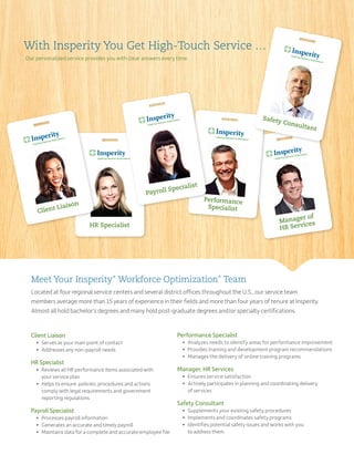 Manager of
HR Services
With Insperity You Get High-Touch Service …
Our personalized service provides you with clear answers every time.
HR Specialist
Performance
Specialist
Payroll Specialist
Meet Your Insperity®
Workforce Optimization®
Team
Located at four regional service centers and several district offices throughout the U.S., our service team
members average more than 15 years of experience in their fields and more than four years of tenure at Insperity.
Almost all hold bachelor’s degrees and many hold post-graduate degrees and/or specialty certifications.
Performance Specialist
	 •	Analyzes needs to identify areas for performance improvement
	 •	Provides training and development program recommendations
	 •	 Manages the delivery of online training programs
Manager, HR Services
	 •	 Ensures service satisfaction
	 •	Actively participates in planning and coordinating delivery
of services
Safety Consultant
	 •	 Supplements your existing safety procedures
	 •	 Implements and coordinates safety programs
	 •	Identifies potential safety issues and works with you
to address them
Client Liaison
	 •	 Serves as your main point of contact
	 •	 Addresses any non-payroll needs
HR Specialist
	 •	Reviews all HR performance items associated with
your service plan
	 •	Helps to ensure policies, procedures and actions
comply with legal requirements and government
reporting regulations
Payroll Specialist
	 •	 Processes payroll information
	 •	 Generates an accurate and timely payroll
	 •	Maintains data for a complete and accurate employee file
Safety Consultant
Client Liaison
 