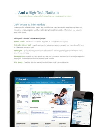 24/7 access to information
The Employee Service Center™
saves you valuable time spent answering benefits questions and
managing employee paperwork by enabling employees to access the information and answers
they need online.
Through the Employee Service Center, you get:
Instant Access – information available for all paystub, W-2 and PTO balance inquiries
Online Enrollment Tools – paperless onboarding helps your employees complete new hire and benefits forms
in a few simple and secure steps
WebPayroll – gives authorized personnel the ability to submit and verify company payroll information online,
securely and accurately
WebReporting – provides access to reports with real-time information, restricted secure access for designated
employees, customized reports and multiple Microsoft formats
Live Support – available by phone or email from Insperity’s Contact Center specialists
… And a High-Tech Platform
Convenient and secure advanced technology helps you manage your information.
 