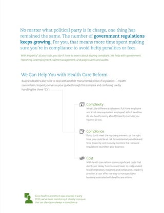 With Insperity®
at your side, you don’t have to worry about staying compliant. We help with government
reporting, unemployment claims management, and wage claims and audits.
Business leaders also have to deal with another monumental piece of legislation — health
care reform. Insperity serves as your guide through this complex and confusing law by
handling the three “C’s”:
No matter what political party is in charge, one thing has
remained the same. The number of government regulations
keeps growing. For you, that means more time spent making
sure you’re in compliance to avoid hefty penalties or fees.
Complexity
What’s the difference between a full-time employee
and a full-time equivalent employee? Which deadline
do you have to worry about? Insperity can help you
figure it all out.
Compliance
If you don’t meet the right requirements at the right
time, you could be at risk for substantial penalties and
fees. Insperity continuously monitors the rules and
regulations to protect your business.
Cost
With health care reform comes significant costs that
don’t exist today, from fees and taxes to costs related
to administration, reporting and compliance. Insperity
provides a cost-effective way to manage all the
burdens associated with health care reform.
Since health care reform was enacted in early
2010, we’ve been monitoring it closely to ensure
that our clients are always in compliance.
We Can Help You with Health Care Reform
 