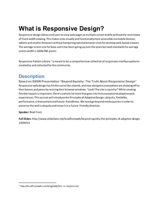 What is Responsive Design?
Responsive designallowsenduserstoview webpagesatmultiple screenwidthswithoutthe restrictions
of fixed-widthviewing.Thismakessitesvisuallyandfunctionallymore accessible viamobile devices,
tabletsandsmallerbrowserswithouthamperingoptimalbrowsersizesfordesktopweb-basedviewers.
The average screensize forbase usershas beengoingupoverthe yearsbut webstandardsforaverage
screenwidthis1024x768 pixelsi
.
Responsive PatternLibrary 1
ismeantto be a comprehensive collectionof responsive interface patterns
createdby and collectedforthe community.
Description
Based on SXSW Presentation “Beyond Squishy: The Truth About Responsive Design”
Responsive webdesignhashitthe scene like abomb,andnow designerseverywhere are showingoff to
theirbossesandpeersbyresizingtheirbrowserwindows."Look!The site issquishy!"While creating
flexible layoutsisimportant,there'sawhole lotmore thatgoesintotrulyexceptionaladaptiveweb
experiences.Thissessionwillintroducethe Principlesof AdaptiveDesign:ubiquity,flexibility,
performance,enhancementandfuture-friendliness.We needgobeyondmediaqueriesinorderto
preserve the web'subiquityandmove itina future-friendlydirection.
Speaker:Brad Frost
Full Slides:http://www.slideshare.net/bradfrostweb/beyond-squishy-the-principles-of-adaptive-design-
17070713
1 http://bradfrostweb.com/blog/web/this-is-responsive/
 