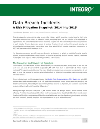 Data Breach Incidents – A Risk Mitigation Snapshot │ April 2015 1
Data Breach Incidents
A Risk Mitigation Snapshot: 2014 into 2015
Contributing Authors: Jessica Flinn, James Sheehan, William J. McDonough
If not already on the enterprise risk radar screen, cyber risks are quickly becoming a central issue for the C-suite
and board members in a variety of industries. Today, mitigating cyber risk is a concern for a wide range of
organizations. The scale and impact of breach incidents, coupled with the vulnerability of various organizations
to such attacks, threaten businesses across all sectors. As cyber threats evolve, the network security and
privacy liability insurance market tries to keep pace. Here, we will briefly consider how issues encountered in
2014 may influence market realities in 2015.
For discussion purposes, we will treat data breaches as incidents in which an individual’s social security
number, driver’s license number, medical record or financial record (e.g., account number, credit or credit card
number) has been acquired either unlawfully or without authorization.
The Frequency and Severity of Breaches
Unfortunately, 2014 was a year in which we witnessed U.S. data breaches reach record levels. It was also the
year when U.S. data breach incidents surpassed 5,000 with more than an estimated 675 million records
implicated.1
It is also important to note that many data breach incidents go unreported as organizations do not
want to incur the expense of notifying affected individuals or suffer the reputational harm resulting from a
release or breach.2
On an industry basis, healthcare again topped the Identity Theft Resource Centers 2014 Breach List with 42.5
percent of the breaches identified in 2014. The general business sector ranked second with 33.0 percent of the
data breach incidents, followed by the Government/Military sector at 11.7 percent, the Education sector at 7.3
percent and Banking/Credit/Financial at 5.5 percent.3
Among the larger breaches: Sony had 47,000 records stolen; J.P. Morgan had 83 million records stolen
(affecting 76 million households and 7 million small businesses); Home Depot had 100 million records stolen
(implicating 56 million credit cards and 53 million email addresses); and the eBay breach is estimated to involve
the email addresses, physical addresses and login credentials of up to 145 million users.4
1
Identity Theft Resource Center (2015, January 12). Identity Theft Resource Center Breach Report Hits record High in 2014. Retrieved
February 16, 2015, from http://www.idtheftcenter.org/ITRC-Surveys-Studies/2014databreaches.html
2
Ibid., 1.
3 Ibid., 2.
4 Collins, K. (2014, December 12). A Quick Guide to the Worst Corporate Hack Attacks of 2014. Retrieved January 21, 2015, from
http://www.bloomberg.com/graphics/2014-data-breaches/
 