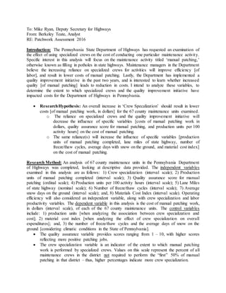 To: Mike Ryan, Deputy Secretary for Highways
From: Berkeley Teate, Analyst
RE: Patchwork Assessment 2016
Introduction: The Pennsylvania State Department of Highways has requested an examination of
the effect of using specialized crews on the cost of conducting one particular maintenance activity.
Specific interest in this analysis will focus on the maintenance activity titled ‘manual patching,’
otherwise known as filling in potholes in state highways. Maintenance managers in the Department
believe the increasing reliance on specialized crews for activities will improve efficiency [of
labor], and result in lower costs of manual patching. Lastly, the Department has implemented a
quality improvement initiative in the past two years, and is interested to learn whether increased
quality [of manual patching] leads to reduction in costs. I intend to analyze these variables, to
determine the extent to which specialized crews and the quality improvement initiative have
impacted costs for the Department of Highways in Pennsylvania.
 ResearchHypothesis: An overall increase in ‘Crew Specalization’ should result in lower
costs [of manual patching work, in dollars] for the 67 county maintenance units examined.
o The reliance on specialized crews and the quality improvement initiative will
decrease the influence of specific variables [costs of manual patching work in
dollars, quality assurance score for manual patching, and production units per 100
activity hours] on the cost of manual patching.
o The same reliance(s) will increase the influence of specific variables [production
units of manual patching completed, lane miles of state highway, number of
freeze/thaw cycles, average days with snow on the ground, and material cost index]
on the cost of manual patching.
Research Method: An analysis of 67 county maintenance units in the Pennsylvania Department
of Highways was completed, looking at descriptive data provided. The independent variables
examined in this analysis are as follows: 1) Crew specialization (interval scale); 2) Production
units of manual patching completed (interval scale); 3) Quality assurance score for manual
patching (ordinal scale); 4) Production units per 100 activity hours (interval scale); 5) Lane Miles
of state highway (nominal scale); 6) Number of freeze/thaw cycles (interval scale); 7) Average
snow days on the ground (interval scale); and, 8) Materials Cost Index (interval scale). Operating
efficiency will also considered an independent variable, along with crew specialization and labor
productivity variables. The dependent variable in this analysis is the cost of manual patching work,
in dollars (interval scale), of each of the 67 county maintenance units. The control variables
include: 1) production units [when analyzing the association between crew specialization and
cost]; 2) material cost index [when analyzing the effect of crew specialization on overall
expenditures]; and, 3) the number of freeze/thaw cycles and the average days of snow on the
ground [considering climatic conditions in the State of Pennsylvania].
 The quality assurance variable provides scores ranging from 1 – 10, with higher scores
reflecting more positive patching jobs.
 The crew specialization variable is an indicator of the extent to which manual patching
work is performed by specialized crews. Values on this scale represent the percent of all
maintenance crews in the district not required to perform the “first” 50% of manual
patching in that district – thus, higher percentages indicate more crew specialization.
 