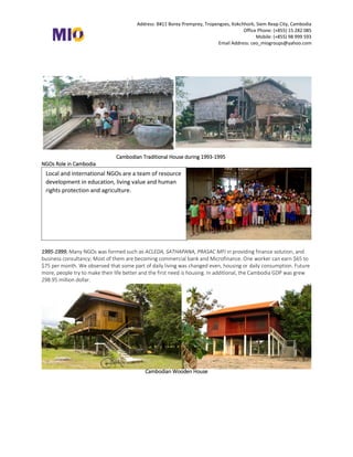 Address: B#11 Borey Premprey, Tropengses, Kokchhork, Siem Reap City, Cambodia
Office Phone: (+855) 15 282 085
Mobile: (+855) 98 999 593
Email Address: ceo_miogroups@yahoo.com
Cambodian Traditional House during 1993-1995
NGOs Role in Cambodia
1995-1999, Many NGOs was formed such as ACLEDA, SATHAPANA, PRASAC MFI in providing finance solution, and
business consultancy; Most of them are becoming commercial bank and Microfinance. One worker can earn $65 to
$75 per month. We observed that some part of daily living was changed even, housing or daily consumption. Future
more, people try to make their life better and the first need is housing. In additional, the Cambodia GDP was grew
298.95 million dollar.
Cambodian Wooden House
Local and international NGOs are a team of resource
development in education, living value and human
rights protection and agriculture.
 