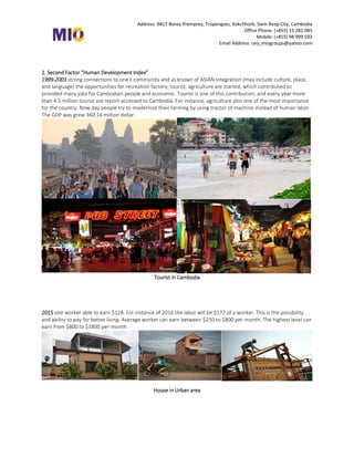 Address: B#11 Borey Premprey, Tropengses, Kokchhork, Siem Reap City, Cambodia
Office Phone: (+855) 15 282 085
Mobile: (+855) 98 999 593
Email Address: ceo_miogroups@yahoo.com
2. Second Factor “Human Development Index”
1999-2003 strong connections to one's community and as known of ASIAN Integration (may include culture, place,
and language) the opportunities for recreation factory, tourist, agriculture are started, which contributed to
provided many jobs for Cambodian people and economic. Tourist is one of this contribution, and every year more
than 4.5 million tourist are report accessed to Cambodia. For instance, agriculture also one of the most importance
for the country. Now day people try to modernize their farming by using tractor of machine instead of human labor.
The GDP was grew 360.14 million dollar.
Tourist at Angkor Wat (Siem Reap) and Sihanuokville
Third Factor “Satisfaction with Life Index”
2003-2015 Cambodian people now day was changed their mind to see the outside countries with the effort to
modernize family economic and micro entrepreneurship. People start to know about financial service and
comfortable living. The report of GDP of Cambodia in 2014 is 16.To
Tourist in Cambodia
2015 one worker able to earn $128. For instance of 2016 the labor will be $177 of a worker. This is the possibility
and ability to pay for better living. Average worker can earn between $250 to $800 per-month. The highest level can
earn from $800 to $1800 per-month.
House in Urban area
 