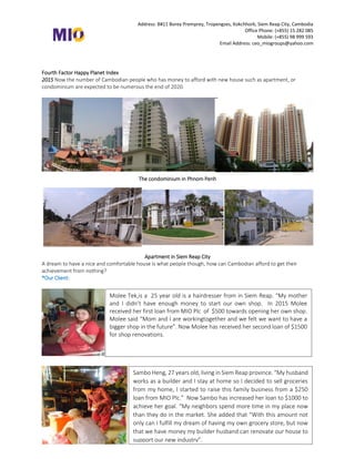 Address: B#11 Borey Premprey, Tropengses, Kokchhork, Siem Reap City, Cambodia
Office Phone: (+855) 15 282 085
Mobile: (+855) 98 999 593
Email Address: ceo_miogroups@yahoo.com
Fourth Factor Happy Planet Index
2015 Now the number of Cambodian people who has money to afford with new house such as apartment, or
condominium are expected to be numerous the end of 2020.
The condominium in Phnom Penh
Apartment in Siem Reap City
A dream to have a nice and comfortable house is what people though, how can Cambodian afford to get their
achievement from nothing?
*Our Client:
Molee Tek,is a 25 year old is a hairdresser from in Siem Reap. “My mother
and I didn’t have enough money to start our own shop. In 2015 Molee
received her first loan from MIO Plc of $500 towards opening her own shop.
Molee said “Mom and I are workingtogether and we felt we want to have a
bigger shop in the future”. Now Molee has received her second loan of $1500
for shop renovations.
Sambo Heng, 27 years old, living in Siem Reap province. “My husband
works as a builder and I stay at home so I decided to sell groceries
from my home, I started to raise this family business from a $250
loan from MIO Plc.” Now Sambo has increased her loan to $1000 to
achieve her goal. “My neighbors spend more time in my place now
than they do in the market. She added that “With this amount not
only can I fulfill my dream of having my own grocery store, but now
that we have money my builder husband can renovate our house to
support our new industry”.
 