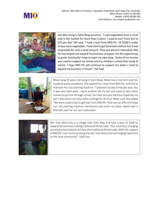 Address: B#11 Borey Premprey, Tropengses, Kokchhork, Siem Reap City, Cambodia
Office Phone: (+855) 15 282 085
Mobile: (+855) 98 999 593
Email Address: ceo_miogroups@yahoo.com
Hat Man living in Siem Reap province. “I sold vegetables from a small
stall in the market for more than 3 years. I used to earn from $12 to
$25 per day” Hat said. “I took a loan from MIO Plc. Of $200 in order
to buy more vegetables. I had tried to get bank loans before but it was
impossible for such a small amount. They just weren’t interested. Mio
Plc has helped me expand my business and gave me the opportunity
to grow. Eventually I hope to open my own shop. Some of my income
was used to support my family and my children’s school fees study at
school. I hope MIO Plc will continue to support me when I need to
expand my business in future”. Hat Said.
Mean Leng 35 years old living in Siem Reap. Mean has a rice farm and her
husband works elsewhere. She applied for a loan from MIO Plc for$150 to
maintain her rice planting machine. “I planted rice two times per year, but
it was very hard work. I want another life my son and need to earn more
money to put him through school. Our lives are very hard but hopefully my
son’s education can help make a change for all of us. Mean said. She added
“We were really lucky to get loan from MIO Plc. Now we can afford to keep
our rice planting machine maintained and cover our basic needs with a
little left over for our son’s education
Mrs Srey Mao lives in a village near Siam Riep and took a loan of $200 to
expand her business making traditional Khmer cake. “Our country is changing
quickly but local people still love the traditional Khmer cake. With the support
of MIO Plc I can continue doing the job I love and continue bringing happiness
to the local community”. Said Srey
 