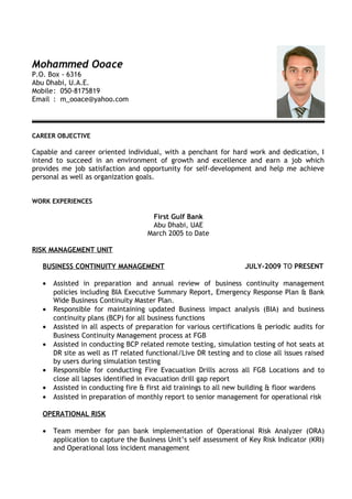 Mohammed Ooace 
P.O. Box - 6316 
Abu Dhabi, U.A.E. 
Mobile: 050-8175819 
Email : m_ooace@yahoo.com 
CAREER OBJECTIVE 
Capable and career oriented individual, with a penchant for hard work and dedication, I 
intend to succeed in an environment of growth and excellence and earn a job which 
provides me job satisfaction and opportunity for self-development and help me achieve 
personal as well as organization goals. 
WORK EXPERIENCES 
First Gulf Bank 
Abu Dhabi, UAE 
March 2005 to Date 
RISK MANAGEMENT UNIT 
BUSINESS CONTINUITY MANAGEMENT JULY-2009 TO PRESENT 
· Assisted in preparation and annual review of business continuity management 
policies including BIA Executive Summary Report, Emergency Response Plan & Bank 
Wide Business Continuity Master Plan. 
· Responsible for maintaining updated Business impact analysis (BIA) and business 
continuity plans (BCP) for all business functions 
· Assisted in all aspects of preparation for various certifications & periodic audits for 
Business Continuity Management process at FGB 
· Assisted in conducting BCP related remote testing, simulation testing of hot seats at 
DR site as well as IT related functional/Live DR testing and to close all issues raised 
by users during simulation testing 
· Responsible for conducting Fire Evacuation Drills across all FGB Locations and to 
close all lapses identified in evacuation drill gap report 
· Assisted in conducting fire & first aid trainings to all new building & floor wardens 
· Assisted in preparation of monthly report to senior management for operational risk 
OPERATIONAL RISK 
· Team member for pan bank implementation of Operational Risk Analyzer (ORA) 
application to capture the Business Unit’s self assessment of Key Risk Indicator (KRI) 
and Operational loss incident management 
 