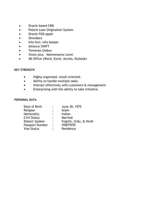 · Oracle based CRM 
· Polaris Loan Origination System 
· Oracle FGB apple 
· Omnidocs 
· Info fort: info keeper 
· Alliance SWIFT 
· Temenos Globus 
· Vision plus – Maintenance Level 
· MS Office (Word, Excel, Access, Outlook) 
KEY STRENGTH 
· Highly organized, result oriented. 
· Ability to handle multiple tasks. 
· Interact effectively with customers & management 
· Enterprising with the ability to take initiative 
PERSONAL DATA 
Date of Birth : June 30, 1975 
Religion : Islam 
Nationality : Indian 
Civil Status : Married 
Dialect Spoken : English, Urdu, & Hindi 
Passport Number : H5877070 
Visa Status : Residence 
