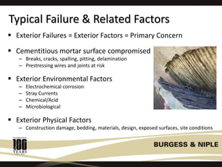 Typical Failure & Related Factors
 Exterior Failures = Exterior Factors = Primary Concern
 Cementitious mortar surface compromised
– Breaks, cracks, spalling, pitting, delamination
– Prestressing wires and joints at risk
 Exterior Environmental Factors
– Electrochemical corrosion
– Stray Currents
– Chemical/Acid
– Microbiological
 Exterior Physical Factors
– Construction damage, bedding, materials, design, exposed surfaces, site conditions
 