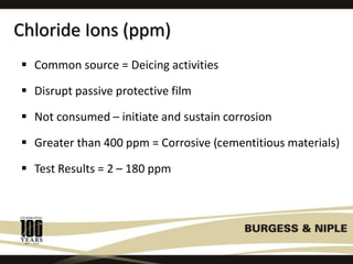 Chloride Ions (ppm)
 Common source = Deicing activities
 Disrupt passive protective film
 Not consumed – initiate and sustain corrosion
 Greater than 400 ppm = Corrosive (cementitious materials)
 Test Results = 2 – 180 ppm
 