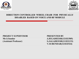 DIRECTION CONTROLLED WHEEL CHAIR FOR PHYSICALLYDIRECTION CONTROLLED WHEEL CHAIR FOR PHYSICALLY
DISABLED BASED ON VOICE AND RF MODULEDISABLED BASED ON VOICE AND RF MODULE
PROJECT SUPERVISOR
Mr.S.Sundar
(Assistant Professor)
PRESENTED BY
J.JEGADEESH(121EE505)
S.JAGADEESH(111EE133)
V.SURENDAR(121EE524)
 