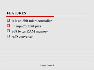 FEATURES
 It is an 8bit microcontroller.
 35 input/output pins
 368 bytes RAM memory
 A/D converter
Project Phase -2
 