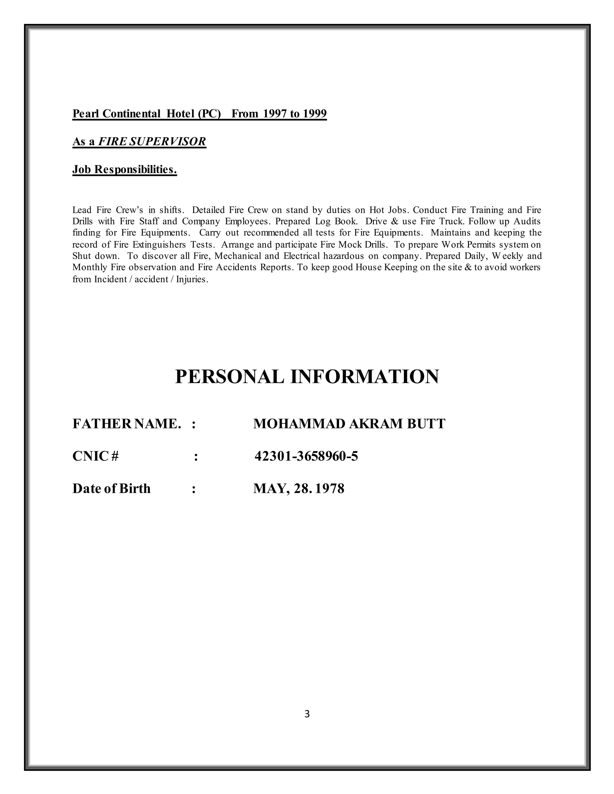 3
Pearl Continental Hotel (PC) From 1997 to 1999
As a FIRE SUPERVISOR
Job Responsibilities.
Lead Fire Crew’s in shifts. Detailed Fire Crew on stand by duties on Hot Jobs. Conduct Fire Training and Fire
Drills with Fire Staff and Company Employees. Prepared Log Book. Drive & use Fire Truck. Follow up Audits
finding for Fire Equipments. Carry out recommended all tests for Fire Equipments. Maintains and keeping the
record of Fire Extinguishers Tests. Arrange and participate Fire Mock Drills. To prepare Work Permits system on
Shut down. To discover all Fire, Mechanical and Electrical hazardous on company. Prepared Daily, W eekly and
Monthly Fire observation and Fire Accidents Reports. To keep good House Keeping on the site & to avoid workers
from Incident / accident / Injuries.
PERSONAL INFORMATION
FATHER NAME. : MOHAMMAD AKRAM BUTT
CNIC # : 42301-3658960-5
Date of Birth : MAY, 28. 1978
 