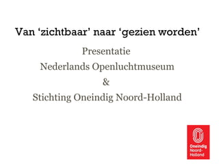 Van ‘zichtbaar’ naar ‘gezien worden’
Presentatie
Nederlands Openluchtmuseum
&
Stichting Oneindig Noord-Holland
 