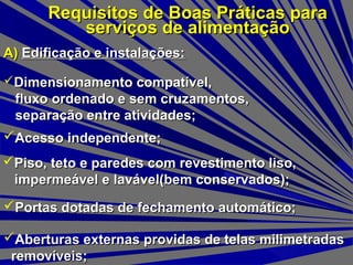 Requisitos de Boas Práticas paraRequisitos de Boas Práticas para
serviços de alimentaçãoserviços de alimentação
A)A) Edificação e instalações:Edificação e instalações:
Dimensionamento compatível,Dimensionamento compatível,
fluxo ordenado e sem cruzamentos,fluxo ordenado e sem cruzamentos,
separação entre atividades;separação entre atividades;
Acesso independente;Acesso independente;
Piso, teto e paredes com revestimento liso,Piso, teto e paredes com revestimento liso,
impermeável e lavável(bem conservados);impermeável e lavável(bem conservados);
Portas dotadas de fechamento automático;Portas dotadas de fechamento automático;
Aberturas externas providas de telas milimetradasAberturas externas providas de telas milimetradas
removíveis;removíveis;
 