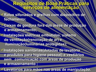 Requisitos de Boas Práticas paraRequisitos de Boas Práticas para
serviços de alimentaçãoserviços de alimentação
Lavatórios para mãos nas áreas de manipulação.Lavatórios para mãos nas áreas de manipulação.
Ralos sifonados e grelhas com dispositivo deRalos sifonados e grelhas com dispositivo de
fechamento;fechamento;
Caixas de gordura fora das áreas de produçãoCaixas de gordura fora das áreas de produção
e armazenamento;e armazenamento;
Instalações elétricas embutidas, sistemaInstalações elétricas embutidas, sistema
de ventilação(renovação de ar) ede ventilação(renovação de ar) e
iluminação(luminárias protegidas);iluminação(luminárias protegidas);
Instalações sanitárias(dotadas de lavatórioInstalações sanitárias(dotadas de lavatório
e produtos para higiene pessoal) e vestiáriose produtos para higiene pessoal) e vestiários
sem comunicação com áreas de produçãosem comunicação com áreas de produção
e armazenamento ;e armazenamento ;
 