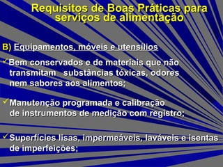 B)B) Equipamentos, móveis e utensíliosEquipamentos, móveis e utensílios
Requisitos de Boas Práticas paraRequisitos de Boas Práticas para
serviços de alimentaçãoserviços de alimentação
Superfícies lisas, impermeáveis, laváveis e isentasSuperfícies lisas, impermeáveis, laváveis e isentas
de imperfeições;de imperfeições;
Bem conservados e de materiais que nãoBem conservados e de materiais que não
transmitam substâncias tóxicas, odorestransmitam substâncias tóxicas, odores
nem sabores aos alimentos;nem sabores aos alimentos;
Manutenção programada e calibraçãoManutenção programada e calibração
de instrumentos de medição com registro;de instrumentos de medição com registro;
 
