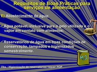 E)E) Abastecimento de água:Abastecimento de água:
Requisitos de Boas Práticas paraRequisitos de Boas Práticas para
serviços de alimentaçãoserviços de alimentação
Reservatórios de água em boas condições deReservatórios de água em boas condições de
conservação, tampados e higienizadosconservação, tampados e higienizados
semestralmente.semestralmente.
Água potável, inclusive para o gelo utilizado e oÁgua potável, inclusive para o gelo utilizado e o
vapor em contato com alimentos;vapor em contato com alimentos;
Obs.: Higienização de reservatórios requer POPObs.: Higienização de reservatórios requer POP
 