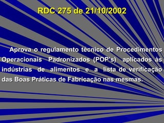 RDC 275 de 21/10/2002RDC 275 de 21/10/2002
Aprova o regulamento tAprova o regulamento técnico de Procedimentosécnico de Procedimentos
Operacionais Padronizados (POP’s) aplicados àsOperacionais Padronizados (POP’s) aplicados às
indústrias de alimentos e a lista de verificaçãoindústrias de alimentos e a lista de verificação
das Boas Práticas de Fabricação nas mesmas.das Boas Práticas de Fabricação nas mesmas.
 