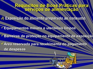 Requisitos de Boas Práticas paraRequisitos de Boas Práticas para
serviços de alimentaçãoserviços de alimentação
J)J) Exposição do alimento preparado ao consumoExposição do alimento preparado ao consumo
Equipamentos móveis e utensílios limposEquipamentos móveis e utensílios limpos
Barreiras de proteção no equipamento de exposiçãoBarreiras de proteção no equipamento de exposição
Área reservada para recebimento do pagamentoÁrea reservada para recebimento do pagamento
de despesasde despesas
 