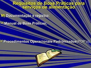 M)M) Documentação e registro:Documentação e registro:
Requisitos de Boas Práticas paraRequisitos de Boas Práticas para
serviços de alimentaçãoserviços de alimentação
 Manual de Boas Práticas;Manual de Boas Práticas;
 Procedimentos Operacionais PadronizadosProcedimentos Operacionais Padronizados(POP’s)(POP’s)::
 