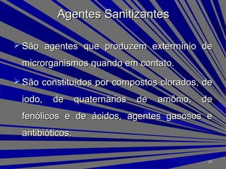 Agentes SanitizantesAgentes Sanitizantes
 São agentes que produzem extermínio deSão agentes que produzem extermínio de
microrganismos quando em contato.microrganismos quando em contato.
 São constituídos por compostos clorados, deSão constituídos por compostos clorados, de
iodo, de quaternários de amônio, deiodo, de quaternários de amônio, de
fenólicos e de ácidos, agentes gasosos efenólicos e de ácidos, agentes gasosos e
antibióticos.antibióticos.
2424
 
