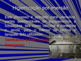 Higienização por imersãoHigienização por imersão
Este processo é aplicado para utensílios,Este processo é aplicado para utensílios,
partes desmontáveis de equipamentos epartes desmontáveis de equipamentos e
tubulações, tais como válvulas e conexõestubulações, tais como válvulas e conexões
e, ainda, para o interior de tachos ee, ainda, para o interior de tachos e
tanques. São utilizados:tanques. São utilizados:
Sanificantes à base de iodoSanificantes à base de iodo
DetergentesDetergentes
3030
 