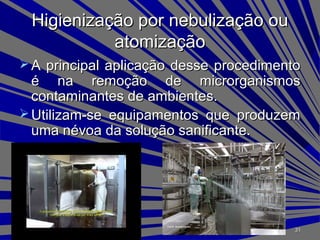 Higienização por nebulização ouHigienização por nebulização ou
atomizaçãoatomização
 A principal aplicação desse procedimentoA principal aplicação desse procedimento
é na remoção de microrganismosé na remoção de microrganismos
contaminantes de ambientes.contaminantes de ambientes.
 Utilizam-se equipamentos que produzemUtilizam-se equipamentos que produzem
uma névoa da solução sanificante.uma névoa da solução sanificante.
3131
 