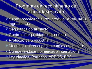  Saber procedência do produto e de seusSaber procedência do produto e de seus
ingredientesingredientes
 Segurança do alimentoSegurança do alimento
 Controle da qualidade do produtoControle da qualidade do produto
 Proteção para indústriaProteção para indústria
 Marketing - Preocupação com o consumidorMarketing - Preocupação com o consumidor
 Competitividade no mercado internacionalCompetitividade no mercado internacional
 Legislações, Portarias, APPCC, BPF.Legislações, Portarias, APPCC, BPF.
Programa de recolhimento dePrograma de recolhimento de
alimentos(Recall)alimentos(Recall)
 