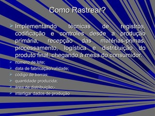  Implementando técnicas de registros,Implementando técnicas de registros,
codificação e controles desde a produçãocodificação e controles desde a produção
primária, recepção das matérias-primas,primária, recepção das matérias-primas,
processamento, logística e distribuição doprocessamento, logística e distribuição do
produto final, chegando à mesa do consumidor.produto final, chegando à mesa do consumidor.
 número de lote;número de lote;
 data de fabricação/validade;data de fabricação/validade;
 código de barras;código de barras;
 quantidade produzida;quantidade produzida;
 área de distribuição;-área de distribuição;-
 interligar dados de produçãointerligar dados de produção
Como Rastrear?Como Rastrear?
 