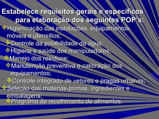 Estabelece requisitos gerais e específicosEstabelece requisitos gerais e específicos
para elaboração dos seguintes POP’s:para elaboração dos seguintes POP’s:
Higienização das instalações, equipamentos,Higienização das instalações, equipamentos,
móveis e utensílios;móveis e utensílios;
Controle da potabilidade da água;Controle da potabilidade da água;
Higiene e saúde dos manipuladores;Higiene e saúde dos manipuladores;
Manejo dos resíduos;Manejo dos resíduos;
Manutenção preventiva e calibração dosManutenção preventiva e calibração dos
equipamentos;equipamentos;
Controle integrado de vetores e pragas urbanas;Controle integrado de vetores e pragas urbanas;
Seleção das matérias-primas, ingredientes eSeleção das matérias-primas, ingredientes e
embalagens;embalagens;
Programa de recolhimento de alimentos.Programa de recolhimento de alimentos.
 