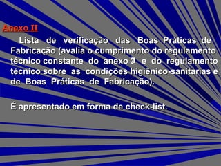 AnexoAnexo IIII
Lista de verificação das Boas Práticas deLista de verificação das Boas Práticas de
Fabricação (avalia o cumprimento do regulamentoFabricação (avalia o cumprimento do regulamento
técnico constante do anexotécnico constante do anexo II e do regulamentoe do regulamento
técnico sobre as condições higiênico-sanitárias etécnico sobre as condições higiênico-sanitárias e
de Boas Práticas de Fabricação).de Boas Práticas de Fabricação).
É apresentado em forma de check-list.É apresentado em forma de check-list.
 