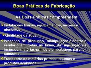 As Boas Práticas compreendem:As Boas Práticas compreendem:
Boas Práticas de FabricaçãoBoas Práticas de Fabricação
Instalações físicas, equipamentos, móveis eInstalações físicas, equipamentos, móveis e
utensílios;utensílios;
Qualidade da água;Qualidade da água;
Processo de produção, manipulação e controleProcesso de produção, manipulação e controle
sanitário em todas as fases, da aquisição desanitário em todas as fases, da aquisição de
insumos, matérias-primas e embalagens para oinsumos, matérias-primas e embalagens para o
consumo;consumo;
Transporte de matérias-primas, insumos eTransporte de matérias-primas, insumos e
produtos acabados;produtos acabados;
 