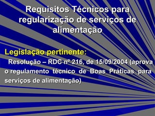 Requisitos Técnicos paraRequisitos Técnicos para
regularização de serviços deregularização de serviços de
alimentaçãoalimentação
Legislação pertinente:Legislação pertinente:
Resolução – RDC nº 216, de 15/09/2004 (aprovaResolução – RDC nº 216, de 15/09/2004 (aprova
o regulamento técnico de Boas Práticas parao regulamento técnico de Boas Práticas para
serviços de alimentação)serviços de alimentação)
 