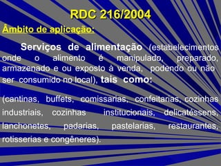 RDC 216/2004RDC 216/2004
Âmbito de aplicação:
Serviços de alimentação (estabelecimentos
onde o alimento é manipulado, preparado,
armazenado e ou exposto à venda, podendo ou não
ser consumido no local), tais como:
(cantinas, buffets, comissarias, confeitarias, cozinhas
industriais, cozinhas institucionais, delicatéssens,
lanchonetes, padarias, pastelarias, restaurantes,
rotisserias e congêneres).
 