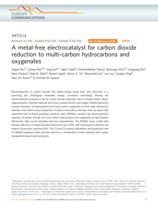 ARTICLE
Received 9 Jun 2016 | Accepted 8 Nov 2016 | Published 13 Dec 2016
A metal-free electrocatalyst for carbon dioxide
reduction to multi-carbon hydrocarbons and
oxygenates
Jingjie Wu1,*, Sichao Ma2,3,*, Jing Sun4,*, Jake I. Gold2, ChandraSekhar Tiwary1, Byoungsu Kim2,3, Lingyang Zhu2,
Nitin Chopra5, Ihab N. Odeh5, Robert Vajtai1, Aaron Z. Yu2, Raymond Luo2, Jun Lou1, Guqiao Ding4,
Paul J.A. Kenis2,3 & Pulickel M. Ajayan1
Electroreduction of carbon dioxide into higher-energy liquid fuels and chemicals is a
promising but challenging renewable energy conversion technology. Among the
electrocatalysts screened so far for carbon dioxide reduction, which includes metals, alloys,
organometallics, layered materials and carbon nanostructures, only copper exhibits selectivity
towards formation of hydrocarbons and multi-carbon oxygenates at fairly high efﬁciencies,
whereas most others favour production of carbon monoxide or formate. Here we report that
nanometre-size N-doped graphene quantum dots (NGQDs) catalyse the electrochemical
reduction of carbon dioxide into multi-carbon hydrocarbons and oxygenates at high Faradaic
efﬁciencies, high current densities and low overpotentials. The NGQDs show a high total
Faradaic efﬁciency of carbon dioxide reduction of up to 90%, with selectivity for ethylene and
ethanol conversions reaching 45%. The C2 and C3 product distribution and production rate
for NGQD-catalysed carbon dioxide reduction is comparable to those obtained with copper
nanoparticle-based electrocatalysts.
DOI: 10.1038/ncomms13869 OPEN
1 Department of Materials Science and NanoEngineering, Rice University, 6100 Main Street, Houston, Texas 77005, USA. 2 School of Chemical Sciences,
University of Illinois at Urbana-Champaign, Urbana, Illinois 61801, USA. 3 International Institute for Carbon-Neutral Energy Research (WPI-I2CNER),
Kyushu University, 744 Moto-oka, Nishi-ku, Fukuoka 819-0395, Japan. 4 State Key Laboratory of Functional Materials for Informatics, Shanghai Institute of
Microsystem and Information Technology, Chinese Academy of Sciences, Shanghai 200050, China. 5 Saudi Basic Industries Corporation (SABIC),
Sugar Land, Texas 77478, USA. * These authors contributed equally to this work. Correspondence and requests for materials should be addressed to G.D.
(email: gqding@mail.sim.ac.cn) or to P.J.A.K. (email: kenis@illinois.edu) or to P.M.A. (email: ajayan@rice.edu).
NATURE COMMUNICATIONS | 7:13869 | DOI: 10.1038/ncomms13869 | www.nature.com/naturecommunications 1
 