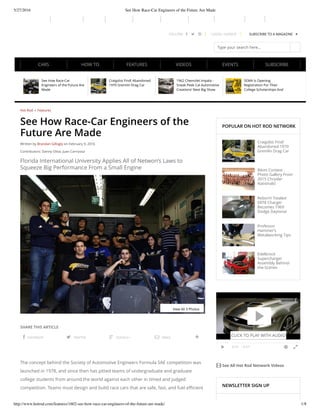 5/27/2016 See How Race-Car Engineers of the Future Are Made
http://www.hotrod.com/features/1602-see-how-race-car-engineers-of-the-future-are-made/ 1/8
FOLLOW:    LOGIN / SIGNUP SUBSCRIBE TO A MAGAZINE 
Type your search here...
POPULAR ON HOT ROD NETWORK
Craigslist Find!
Abandoned 1970
Gremlin Drag Car
Bikini Contest
Photo Gallery From
2015 Chrysler
Nationals!
Reborn! Totaled
SRT8 Charger
Becomes 1969
Dodge Daytona!
Professor
Hammer’s
Metalworking Tips
Edelbrock
Supercharger
Assembly Behind-
the-Scenes
 See All Hot Rod Network Videos
NEWSLETTER SIGN UP

 0:31 / 3:27 
0:
31
See How Race-Car
Engineers of the Future Are
Made
Craigslist Find! Abandoned
1970 Gremlin Drag Car
1962 Chevrolet Impala -
Sneak Peek Cal Automotive
Creations’ Next Big Show
Stopper
SEMA Is Opening
Registration For Their
College Scholarships And
Debt Relief
Hot Rod » Features
See How Race-Car Engineers of the
Future Are Made
Written by Brandan Gillogly on February 9, 2016
Contributors: Danny Oliva, Juan Carrizosa
Florida International University Applies All of Netwon’s Laws to
Squeeze Big Performance From a Small Engine
SHARE THIS ARTICLE
 FACEBOOK  TWITTER  GOOGLE+  EMAIL 
The concept behind the Society of Automotive Engineers Formula SAE competition was
launched in 1978, and since then has pitted teams of undergraduate and graduate
college students from around the world against each other in timed and judged
competition. Teams must design and build race cars that are safe, fast, and fuel efficient
View All 3 Photos
CLICK TO PLAY WITH AUDIO
SUBSCRIBECARS HOW TO FEATURES VIDEOS EVENTS
 