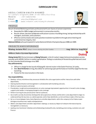 CURRICULUM VITAE
A B D UL C A RE E M A M J IT H A H A MED
S r i L a n k a n | S i n g l e 2 4 | D O B : 2 1 - 0 3 - 1 9 9 3 | V i s i t V i s a
M o b i l e : + 9 7 1 5 6 8 2 5 4 7 8 3
E m a i l : a m j i t h a c 9 3 @ g m a i l . c o m
L i n k e d : w w w . l i n k e d i n . c o m / i n / a m j i t h - a h a m e d
P R O FIL E
Result-OrientedMarketingandSalesprofessionalwithover4yearsof provenexperience.
 Rewardedfor100% budgetachievementinconsecutivemonths.
 Results-driven,decisive collaboratorwithprovensuccessinbuildingstrong,lastingrelationshipswith
managers,associates,andcustomers.
 Effective communicatorwhoseekspositive resolutiontoproblemsthroughactive listeningand
commitmenttointegrity. And
National Athlete whoparticipated Sri LankaNational AthleticChampionshipyear2008 and 2009.
P R O J EC TS A N D E X P E RI EN CE
D ialog Axiata PLC [ h ttp : //w w w . d ia lo g . lk/ ] Sr i Lan k a Aug 2014 to Aug2016
O ffic e r Sale s Sys tem O pe ration
Dialog Axiata PLC (formerlyknownas DialogTelecom),isthe Sri Lanka's largesttelecommunicationsservice
providerwith LKR69.2 billionin marketcapitalization. Dialogisasubsidiaryof AxiataGroupBerhad andListed
on the ColomboStockExchange since 2005.
Key achievements;
 OfficerIn-charge forthe launchof Dialog4G internetrouterinthe EasterProvince,Sri Lanka.
 Won Best Performer(inAug,Nov2015) for achievingsuperperformance onmonthly targetforthe new
launching.
 Trainerfor the newrecruitersinthe team.
Key responsibilities;
• Develop, rollout,and enhance key processes related to the sales organization and the interactions with other
departments.
• Owning lead distribution and management in collaboration with marketing and sales .
• Works on special projects asdirected.
• Providedata, insightand recommendations on sales coverageimprovement opportunities in linewith sales strategy;
supportsales leaders in managingchangeto sales coverage.
• Perform trainingof sales processesfor internal audiences.
• Assistwith a variety of activities relatingto the daily operations of Sales and the entire sales department to begin to
understand how the business as a wholeoperates and to help identify the current and future needs of the business .
• Act as a liaison between Sales,Sales Operations and other departments within the company to facilitatean open
dialoguearound business needs and expectations.
• Attend sales department and other department meetings as necessary.Report all relevantinformation back to
management as necessary.
• Leading cross functional initiatives and collaboratingclosely with sales,marketing,provisioning, customer care, and
finance.
 